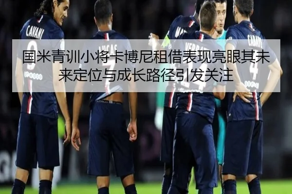 国米青训小将卡博尼租借表现亮眼其未来定位与成长路径引发关注