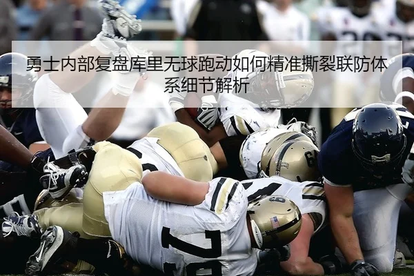勇士内部复盘库里无球跑动如何精准撕裂联防体系细节解析