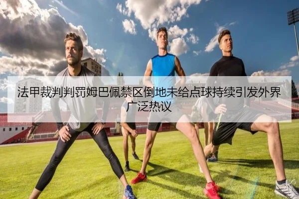 法甲裁判判罚姆巴佩禁区倒地未给点球持续引发外界广泛热议