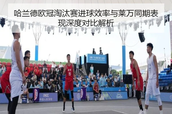 哈兰德欧冠淘汰赛进球效率与莱万同期表现深度对比解析