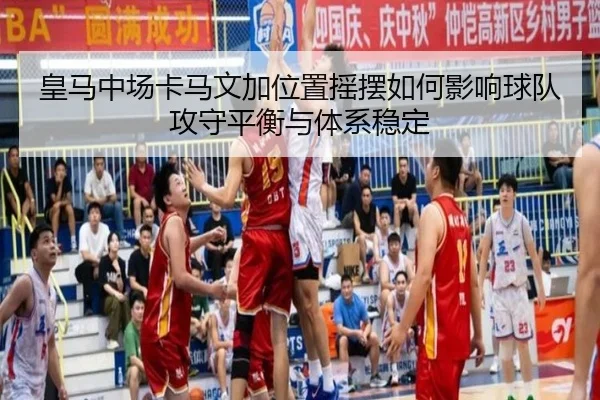 皇马中场卡马文加位置摇摆如何影响球队攻守平衡与体系稳定
