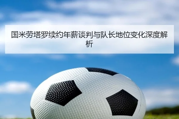 国米劳塔罗续约年薪谈判与队长地位变化深度解析
