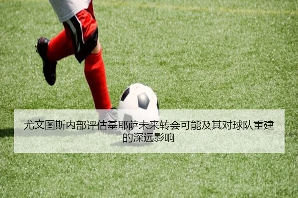 尤文图斯内部评估基耶萨未来转会可能及其对球队重建的深远影响